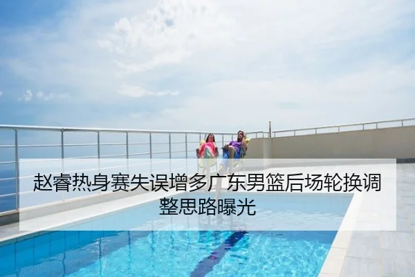 赵睿热身赛失误增多广东男篮后场轮换调整思路曝光
