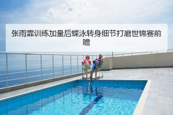 张雨霏训练加量后蝶泳转身细节打磨世锦赛前瞻