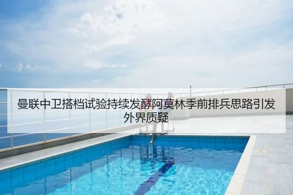 曼联中卫搭档试验持续发酵阿莫林季前排兵思路引发外界质疑