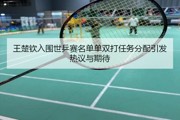 王楚钦入围世乒赛名单单双打任务分配引发热议与期待