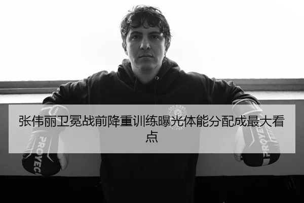 张伟丽卫冕战前降重训练曝光体能分配成最大看点