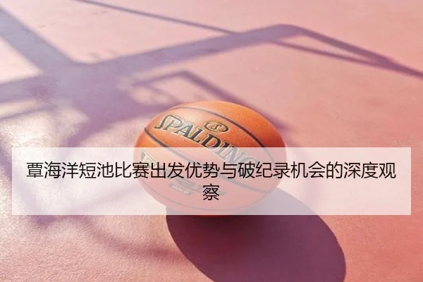 覃海洋短池比赛出发优势与破纪录机会的深度观察