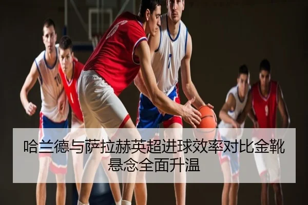 哈兰德与萨拉赫英超进球效率对比金靴悬念全面升温